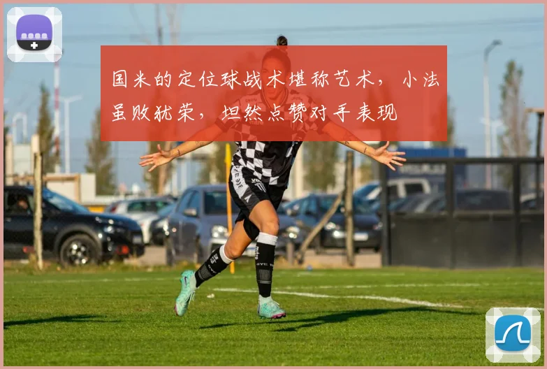 国米的定位球战术堪称艺术，小法虽败犹荣，坦然点赞对手表现
