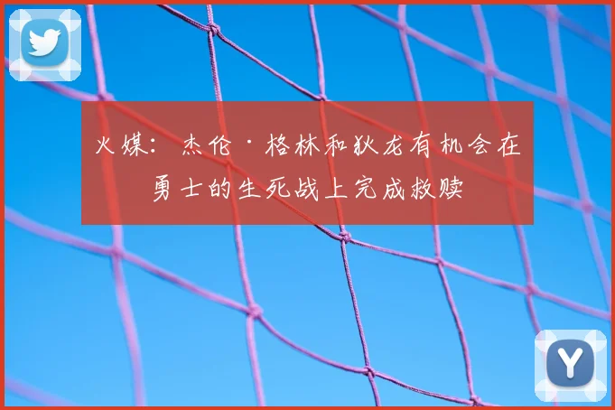 火媒：杰伦·格林和狄龙有机会在与勇士的生死战上完成救赎