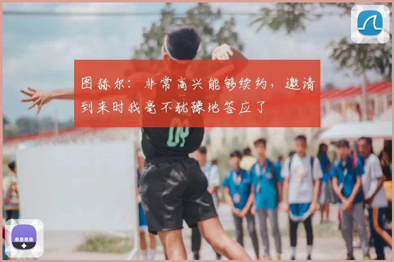 图赫尔：非常高兴能够续约，邀请到来时我毫不犹豫地答应了