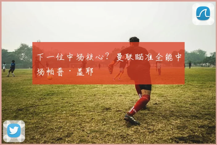 下一位中场核心？曼联瞄准全能中场帕普·盖耶