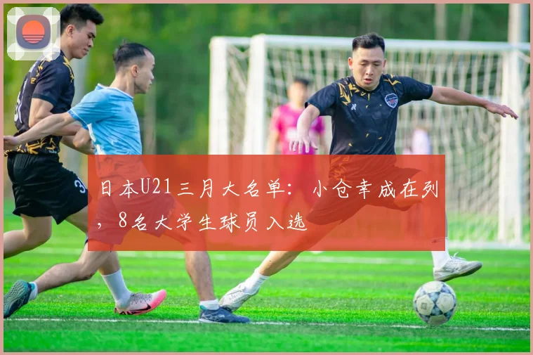 日本U21三月大名单：小仓幸成在列，8名大学生球员入选
